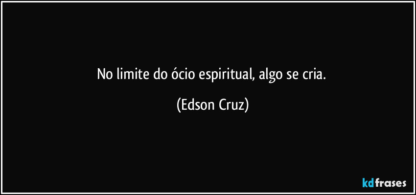 No limite do ócio espiritual, algo se cria. (Edson Cruz)