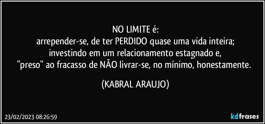 NO LIMITE é:
arrepender-se, de ter PERDIDO quase uma vida inteira;
investindo em um relacionamento estagnado e,
"preso" ao fracasso de NÃO livrar-se, no mínimo, honestamente. (KABRAL ARAUJO)