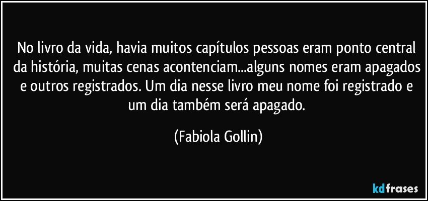 No livro da vida, havia muitos capítulos pessoas eram ponto central da história, muitas cenas acontenciam...alguns nomes eram apagados e outros registrados. Um dia nesse livro meu nome foi registrado e um dia  também será apagado. (Fabiola Gollin)