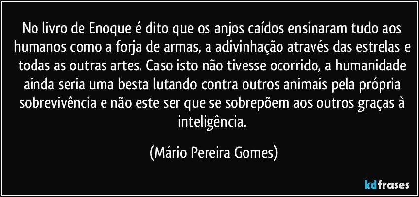 No livro de Enoque é dito que os anjos caídos ensinaram tudo aos humanos como a forja de armas, a adivinhação através das estrelas e todas as outras artes. Caso isto não tivesse ocorrido, a humanidade ainda seria uma besta lutando contra outros animais pela própria sobrevivência e não este ser que se sobrepõem aos outros graças à inteligência. (Mário Pereira Gomes)