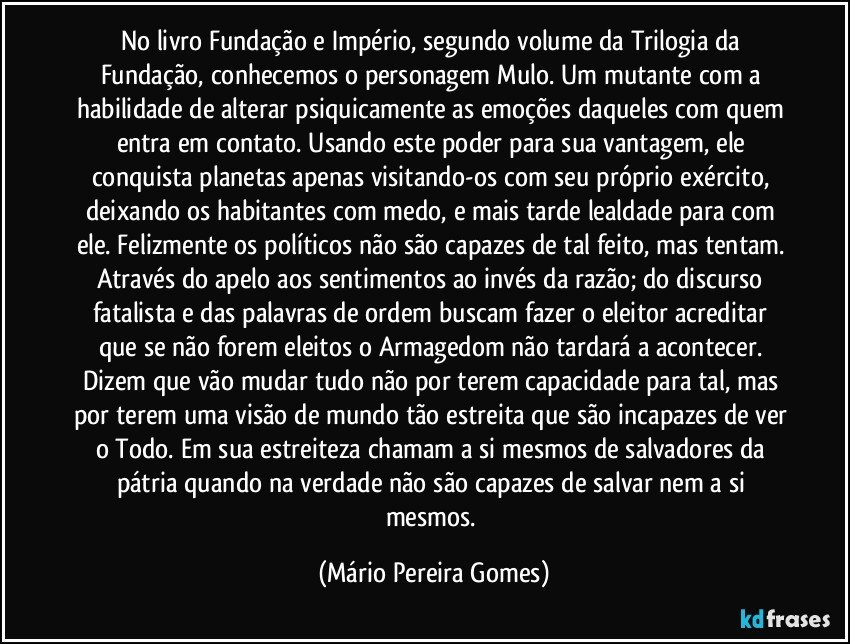 No livro Fundação e Império, segundo volume da Trilogia da Fundação, conhecemos o personagem Mulo. Um mutante com a habilidade de alterar psiquicamente as emoções daqueles com quem entra em contato. Usando este poder para sua vantagem, ele conquista planetas apenas visitando-os com seu próprio exército, deixando os habitantes com medo, e mais tarde lealdade para com ele. Felizmente os políticos não são capazes de tal feito, mas tentam. Através do apelo aos sentimentos ao invés da razão; do discurso fatalista e das palavras de ordem buscam fazer o eleitor acreditar que se não forem eleitos o Armagedom não tardará a acontecer. Dizem que vão mudar tudo não por terem capacidade para tal, mas por terem uma visão de mundo tão estreita que são incapazes de ver o Todo. Em sua estreiteza chamam a si mesmos de salvadores da pátria quando na verdade não são capazes de salvar nem a si mesmos. (Mário Pereira Gomes)