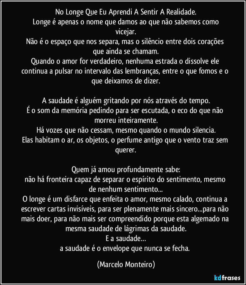No Longe Que Eu Aprendi A Sentir A Realidade.
 Longe é apenas o nome que damos ao que não sabemos como vicejar.
Não é o espaço que nos separa, mas o silêncio entre dois corações que ainda se chamam.
Quando o amor for verdadeiro, nenhuma estrada o dissolve ele continua a pulsar no intervalo das lembranças, entre o que fomos e o que deixamos de dizer.

A saudade é alguém gritando por nós através do tempo.
É o som da memória pedindo para ser escutada, o eco do que não morreu inteiramente.
Há vozes que não cessam, mesmo quando o mundo silencia.
Elas habitam o ar, os objetos, o perfume antigo que o vento traz sem querer.

Quem já amou profundamente sabe:
não há fronteira capaz de separar o espírito do sentimento, mesmo de nenhum sentimento...
O longe é um disfarce que enfeita o amor, mesmo calado, continua a escrever cartas invisíveis, para ser plenamente mais sincero...para não mais doer, para não mais ser compreendido porque esta algemado na mesma saudade de lágrimas da saudade.
E a saudade…
a saudade é o envelope que nunca se fecha. (Marcelo Monteiro)