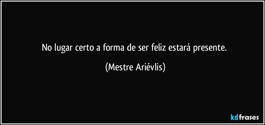 No lugar certo a forma de ser feliz  estará presente. (Mestre Ariévlis)