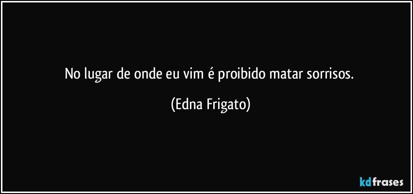 No lugar de onde eu vim é proibido matar sorrisos. (Edna Frigato)