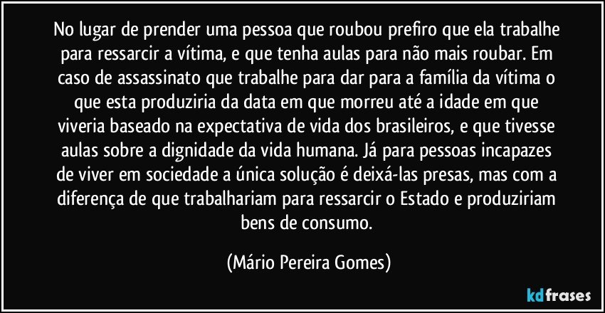 No lugar de prender uma pessoa que roubou prefiro que ela trabalhe para ressarcir a vítima, e que tenha aulas para não mais roubar. Em caso de assassinato que trabalhe para dar para a família da vítima o que esta produziria da data em que morreu até a idade em que viveria baseado na expectativa de vida dos brasileiros, e que tivesse aulas sobre a dignidade da vida humana. Já para pessoas incapazes de viver em sociedade a única solução é deixá-las presas, mas com a diferença de que trabalhariam para ressarcir o Estado e produziriam bens de consumo. (Mário Pereira Gomes)