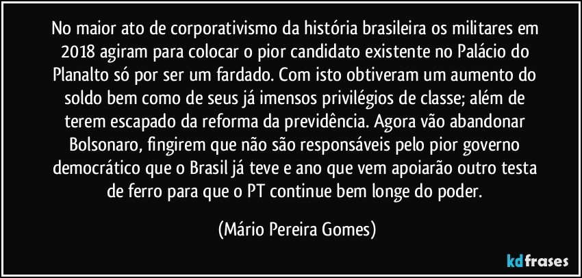 No maior ato de corporativismo da história brasileira os militares em 2018 agiram para colocar o pior candidato existente no Palácio do Planalto só por ser um fardado. Com isto obtiveram um aumento do soldo bem como de seus já imensos privilégios de classe; além de terem escapado da reforma da previdência. Agora vão abandonar Bolsonaro, fingirem que não são responsáveis pelo pior governo democrático que o Brasil já teve e ano que vem apoiarão outro testa de ferro para que o PT continue bem longe do poder. (Mário Pereira Gomes)