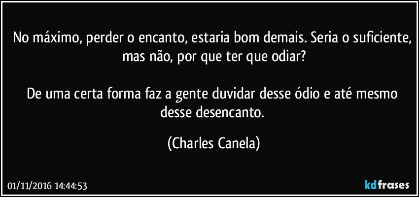 No máximo, perder o encanto, estaria bom demais. Seria o suficiente, mas não, por que ter que odiar?

De uma certa forma faz a gente duvidar desse ódio e até mesmo desse desencanto. (Charles Canela)