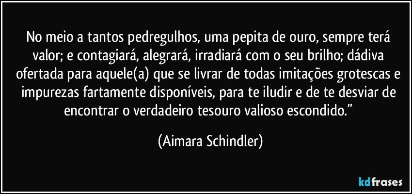 No meio a tantos pedregulhos, uma pepita de ouro, sempre terá valor; e contagiará, alegrará, irradiará com o seu brilho; dádiva ofertada para aquele(a) que se livrar de todas imitações grotescas e impurezas fartamente disponíveis, para te iludir e de te desviar de encontrar o verdadeiro tesouro valioso escondido.” (Aimara Schindler)