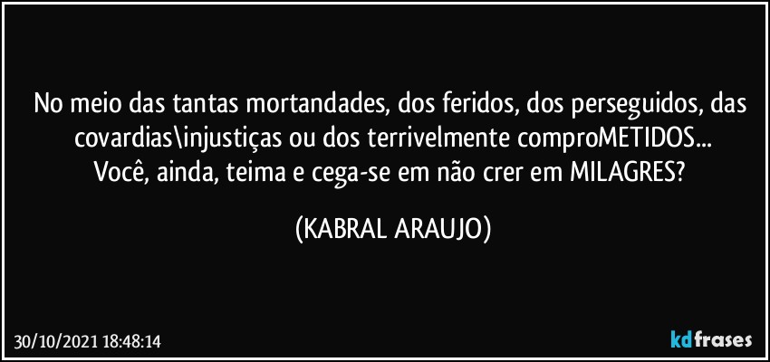 No meio das tantas mortandades, dos feridos, dos perseguidos, das covardias\injustiças ou dos terrivelmente comproMETIDOS...
Você, ainda, teima e cega-se em não crer em MILAGRES? (KABRAL ARAUJO)