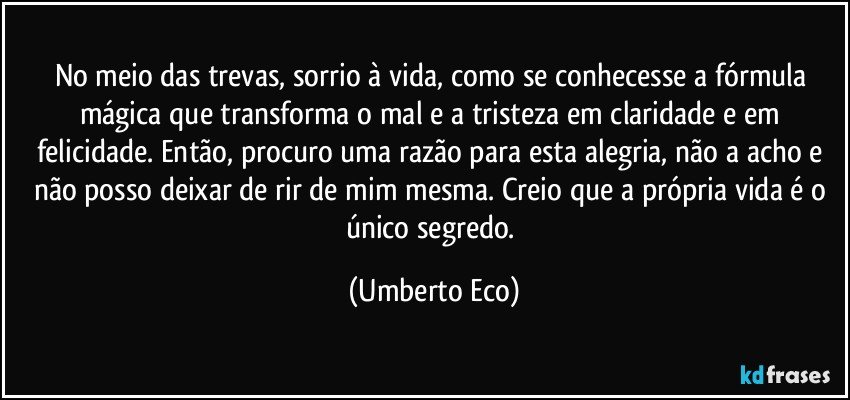 No meio das trevas, sorrio à vida, como se conhecesse a fórmula mágica que transforma o mal e a tristeza em claridade e em felicidade. Então, procuro uma razão para esta alegria, não a acho e não posso deixar de rir de mim mesma. Creio que a própria vida é o único segredo. (Umberto Eco)