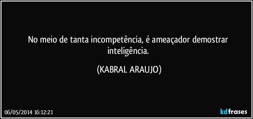 No meio de tanta incompetência, é ameaçador demostrar inteligência. (KABRAL ARAUJO)