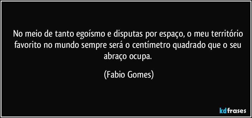 No meio de tanto egoísmo e disputas por espaço, o meu território favorito no mundo sempre será o centímetro quadrado que o seu abraço ocupa. (Fabio Gomes)