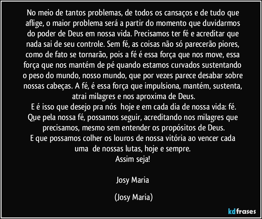 No meio de tantos problemas, de todos os cansaços e de tudo que aflige, o maior problema será a partir do momento que duvidarmos do poder de Deus em nossa vida. Precisamos ter fé e acreditar que nada sai de seu controle. Sem fé, as coisas não só parecerão piores, como de fato se tornarão, pois a fé é essa força que nos move, essa força que nos mantém de pé quando estamos curvados sustentando o peso do mundo, nosso mundo, que por vezes parece desabar sobre nossas cabeças. A fé, é essa força que impulsiona, mantém, sustenta, atrai milagres e nos aproxima de Deus.
E é isso que desejo pra nós  hoje e em cada dia de nossa vida: fé.
Que pela nossa fé, possamos seguir, acreditando nos milagres que precisamos, mesmo sem entender os propósitos de Deus.
E que possamos colher os louros de nossa vitória ao vencer cada uma  de nossas lutas, hoje e sempre. 
Assim seja! 

Josy Maria (Josy Maria)