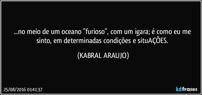 ...no meio de um oceano "furioso", com um igara; é como eu me sinto, em determinadas condições e situAÇÕES. (KABRAL ARAUJO)