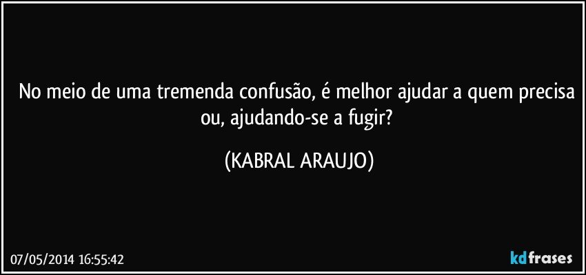 No meio de uma tremenda confusão, é melhor ajudar a quem precisa ou, ajudando-se a fugir? (KABRAL ARAUJO)