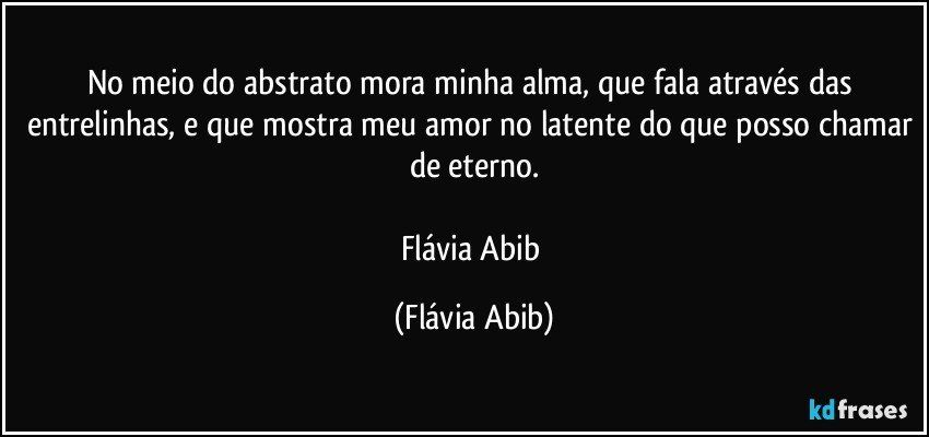 No meio do abstrato mora minha alma, que fala através das entrelinhas, e que mostra meu amor no latente do que posso chamar de eterno.

Flávia Abib (Flávia Abib)