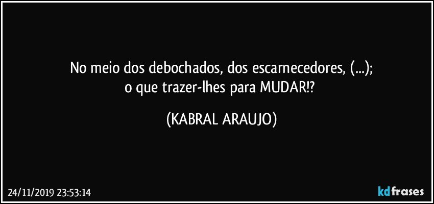 No meio dos debochados, dos escarnecedores, (...);
o que trazer-lhes para MUDAR!? (KABRAL ARAUJO)