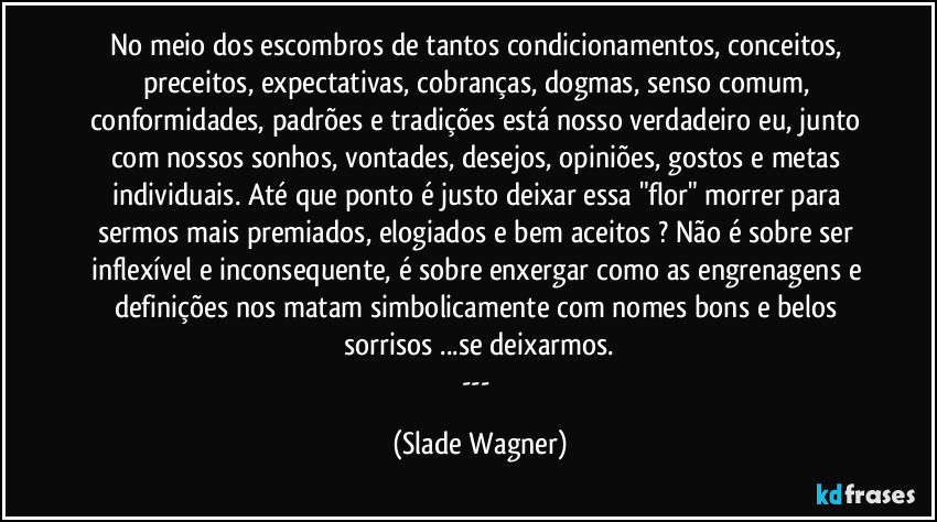 No meio dos escombros de tantos condicionamentos, conceitos, preceitos, expectativas, cobranças, dogmas, senso comum, conformidades, padrões e tradições está nosso verdadeiro eu, junto com nossos sonhos, vontades, desejos, opiniões, gostos e metas individuais. Até que ponto é justo deixar essa "flor" morrer para sermos mais premiados, elogiados e bem aceitos ? Não é sobre ser inflexível e inconsequente, é sobre enxergar como as engrenagens e definições nos matam simbolicamente com nomes bons e belos sorrisos ...se deixarmos.
--- (Slade Wagner)