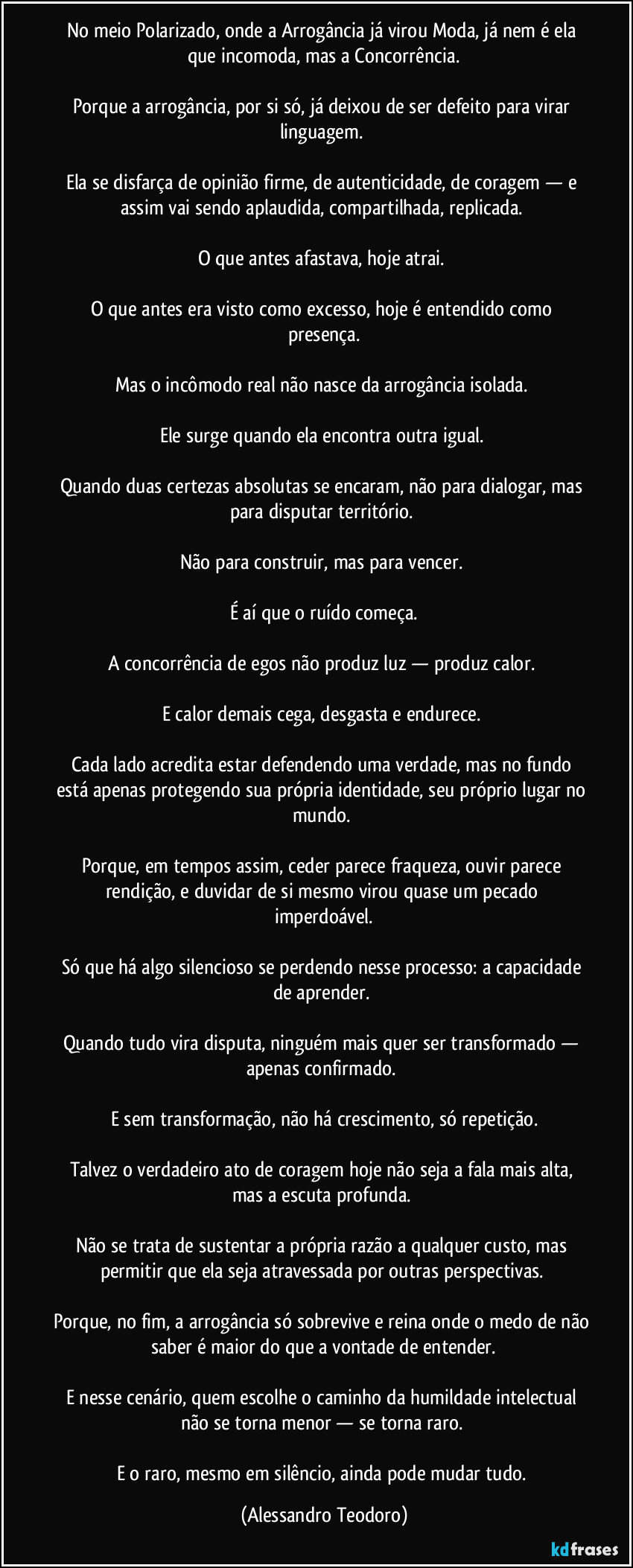No meio Polarizado, onde a Arrogância já virou Moda, já nem é ela que incomoda, mas a Concorrência.

Porque a arrogância, por si só, já deixou de ser defeito para virar linguagem. 

Ela se disfarça de opinião firme, de autenticidade, de coragem — e assim vai sendo aplaudida, compartilhada, replicada. 

O que antes afastava, hoje atrai. 

O que antes era visto como excesso, hoje é entendido como presença.

Mas o incômodo real não nasce da arrogância isolada. 

Ele surge quando ela encontra outra igual. 

Quando duas certezas absolutas se encaram, não para dialogar, mas para disputar território. 

Não para construir, mas para vencer. 

É aí que o ruído começa.

A concorrência de egos não produz luz — produz calor. 

E calor demais cega, desgasta e endurece. 

Cada lado acredita estar defendendo uma verdade, mas no fundo está apenas protegendo sua própria identidade, seu próprio lugar no mundo. 

Porque, em tempos assim, ceder parece fraqueza, ouvir parece rendição, e duvidar de si mesmo virou quase um pecado imperdoável.

Só que há algo silencioso se perdendo nesse processo: a capacidade de aprender. 

Quando tudo vira disputa, ninguém mais quer ser transformado — apenas confirmado. 

E sem transformação, não há crescimento, só repetição.

Talvez o verdadeiro ato de coragem hoje não seja a fala mais alta, mas a escuta profunda. 

Não se trata de sustentar a própria razão a qualquer custo, mas permitir que ela seja atravessada por outras perspectivas. 

Porque, no fim, a arrogância só sobrevive e reina onde o medo de não saber é maior do que a vontade de entender.

E nesse cenário, quem escolhe o caminho da humildade intelectual não se torna menor — se torna raro. 

E o raro, mesmo em silêncio, ainda pode mudar tudo. (Alessandro Teodoro)