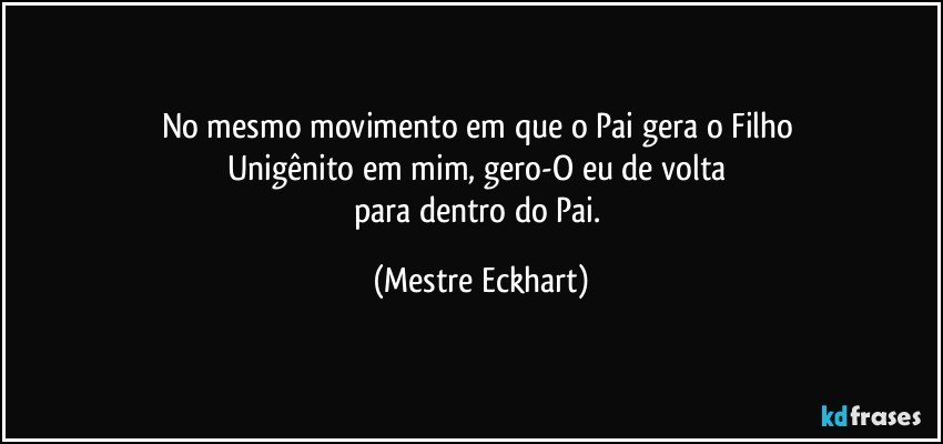 No mesmo movimento em que o Pai gera o Filho 
Unigênito em mim, gero-O eu de volta 
para dentro do Pai. (Mestre Eckhart)