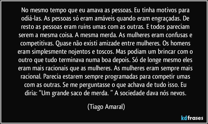 No mesmo tempo que eu amava as pessoas. Eu tinha motivos para odiá-las. As pessoas só eram amáveis quando eram engraçadas. De resto as pessoas eram ruins umas com as outras. E todos pareciam serem a mesma coisa. A mesma merda. As mulheres eram confusas e competitivas. Quase não existi amizade entre mulheres. Os homens eram simplesmente nojentos e toscos. Mas podiam um brincar com o outro que tudo terminava numa boa depois. Só de longe mesmo eles eram mais racionais que as mulheres. As mulheres eram sempre mais racional. Parecia estarem sempre programadas para competir umas com as outras. Se me perguntasse o que achava de tudo isso. Eu diria: “Um grande saco de merda. ” A sociedade dava nós nevos. (Tiago Amaral)