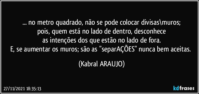 ... no metro quadrado, não se pode colocar divisas\muros;
pois, quem está no lado de dentro, desconhece
as intenções dos que estão no lado de fora.
E, se aumentar os muros; são as "separAÇÕES" nunca bem aceitas. (KABRAL ARAUJO)