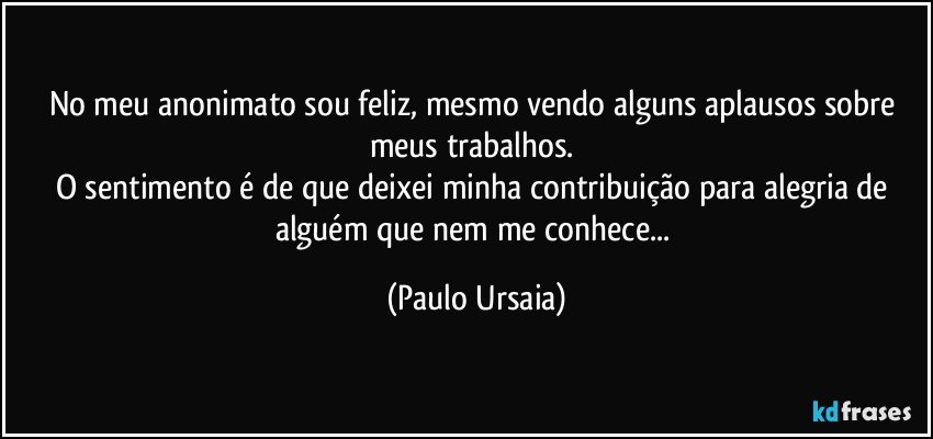 No meu anonimato sou feliz, mesmo vendo alguns aplausos sobre meus trabalhos. 
O sentimento é de que deixei minha contribuição para alegria de alguém que nem me conhece... (Paulo Ursaia)