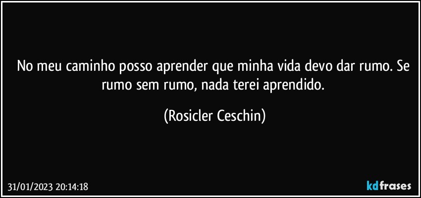 No meu caminho posso aprender que minha vida devo dar rumo. Se rumo sem rumo, nada terei aprendido. (Rosicler Ceschin)