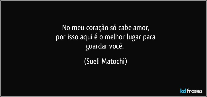 No meu coração só cabe amor,
 por isso aqui é o melhor lugar para 
guardar você. (Sueli Matochi)