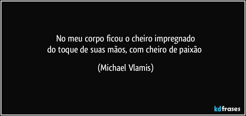 No meu corpo ficou o cheiro impregnado
do toque de suas mãos, com cheiro de paixão (Michael Vlamis)