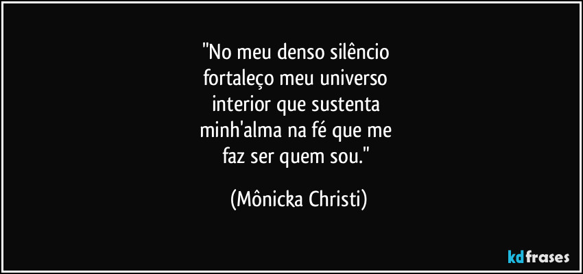 "No meu denso silêncio
fortaleço meu universo
interior que sustenta
minh'alma na fé que me
faz ser quem sou." (Mônicka Christi)