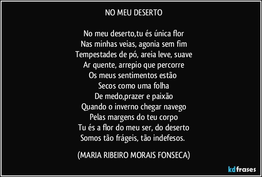 NO MEU DESERTO

No meu deserto,tu és única flor
Nas minhas veias, agonia sem fim
Tempestades de pó, areia leve, suave
Ar quente, arrepio que percorre
Os meus sentimentos estão 
Secos como uma folha
De medo,prazer e paixão
Quando o inverno chegar navego
Pelas margens do teu corpo
Tu és a flor do meu ser, do deserto
Somos tão frágeis, tão indefesos. (MARIA RIBEIRO MORAIS FONSECA)