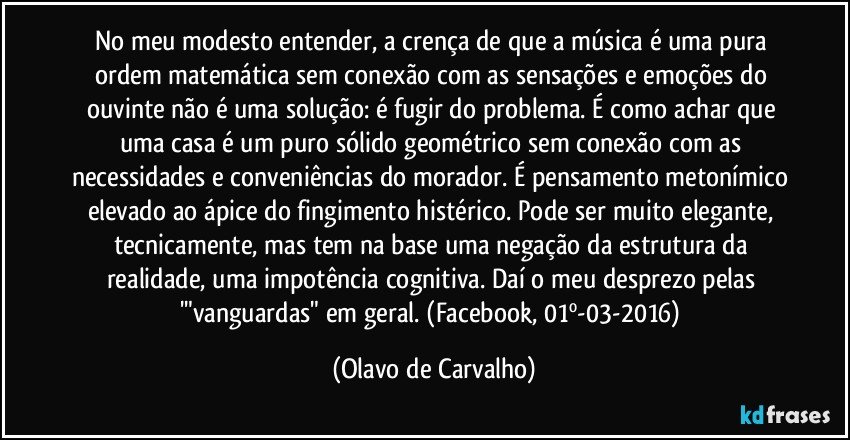 No meu modesto entender, a crença de que a música é uma pura ordem matemática sem conexão com as sensações e emoções do ouvinte não é uma solução: é fugir do problema. É como achar que uma casa é um puro sólido geométrico sem conexão com as necessidades e conveniências do morador. É pensamento metonímico elevado ao ápice do fingimento histérico. Pode ser muito elegante, tecnicamente, mas tem na base uma negação da estrutura da realidade, uma impotência cognitiva. Daí o meu desprezo pelas '"vanguardas" em geral. (Facebook, 01º-03-2016) (Olavo de Carvalho)