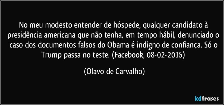 No meu modesto entender de hóspede, qualquer candidato à presidência americana que não tenha, em tempo hábil, denunciado o caso dos documentos falsos do Obama é indigno de confiança. Só o Trump passa no teste. (Facebook, 08-02-2016) (Olavo de Carvalho)