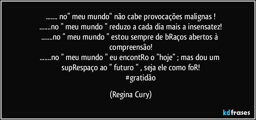 ... no"  meu mundo"   não cabe provocações malignas !
...no " meu mundo " reduzo a cada dia  mais a insensatez!
...no " meu mundo " estou sempre de bRaços abertos à compreensão!
...no " meu mundo " eu encontRo o "hoje" ; mas  dou um supRespaço  ao "  futuro " , seja ele como foR!
                                           #gratidão (Regina Cury)