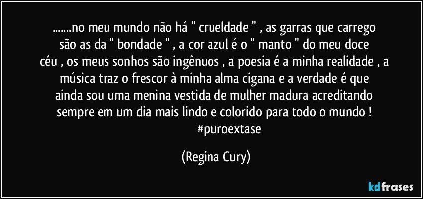 ...no meu mundo não há  " crueldade  " , as garras que carrego    são as   da   " bondade  " , a cor azul  é  o  " manto "  do  meu doce céu   , os meus sonhos são ingênuos , a poesia é a minha realidade , a música  traz  o   frescor à   minha alma cigana  e a   verdade é  que ainda  sou uma  menina vestida de mulher madura acreditando sempre em um  dia mais lindo e colorido para todo o mundo ! 
                                   #puroextase (Regina Cury)