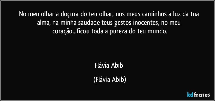 No meu olhar a doçura do teu olhar, nos meus caminhos a luz da tua alma, na minha saudade teus gestos inocentes, no meu coração...ficou toda a pureza do teu mundo.



Flávia Abib (Flávia Abib)