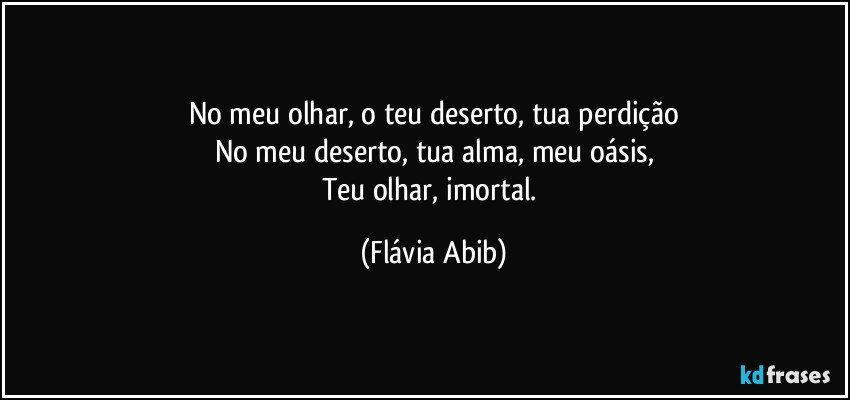 No meu olhar, o teu deserto, tua perdição
No meu deserto, tua alma, meu oásis,
Teu olhar, imortal. (Flávia Abib)