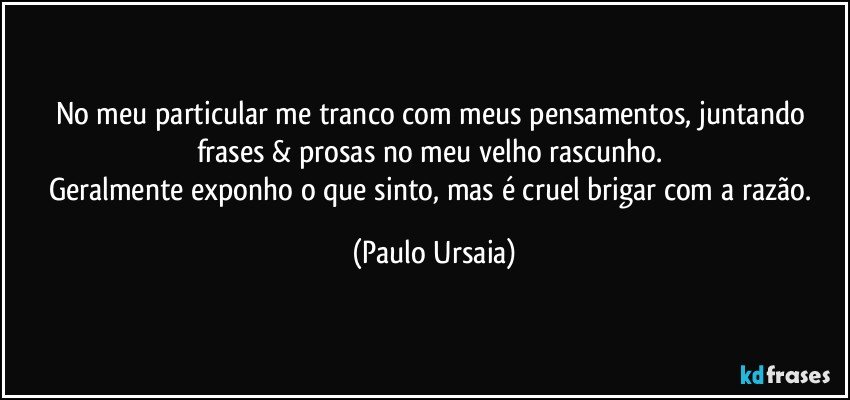 No meu particular me tranco com meus pensamentos, juntando frases & prosas no meu velho rascunho. 
Geralmente exponho o que sinto, mas é cruel brigar com a razão. (Paulo Ursaia)