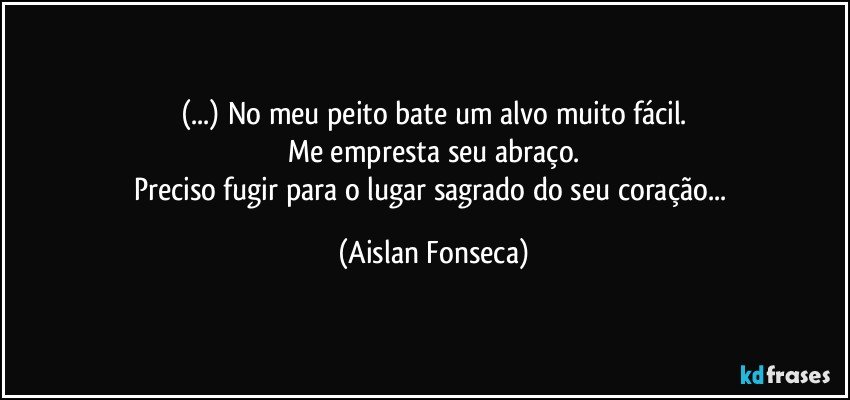 (...) No meu peito bate um alvo muito fácil.
Me empresta seu abraço.
Preciso fugir para o lugar sagrado do seu coração... (Aislan Fonseca)