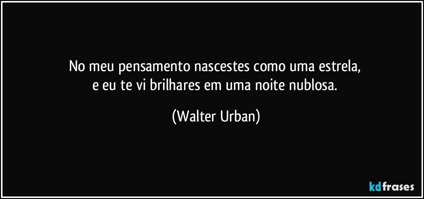 No meu pensamento nascestes como uma estrela, 
e eu te vi brilhares em uma noite nublosa. (Walter Urban)