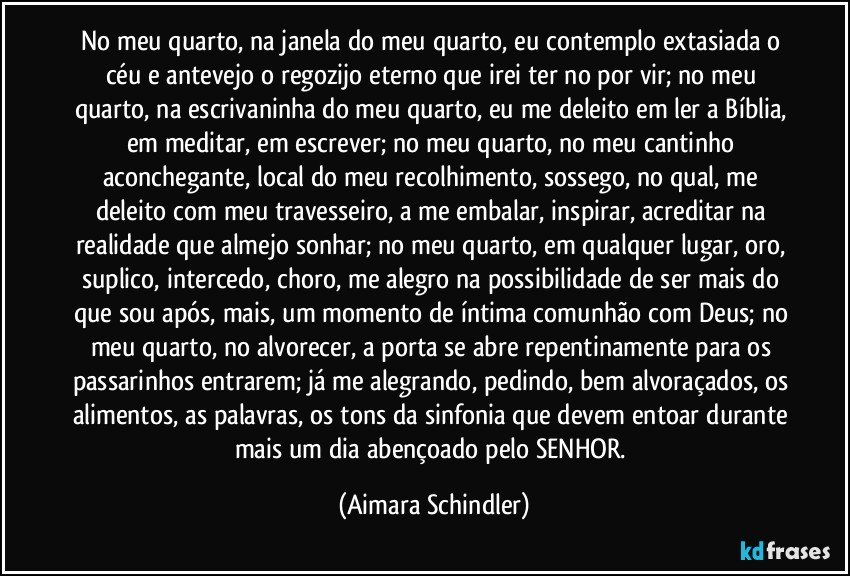 No meu quarto, na janela do meu quarto, eu contemplo extasiada o céu e antevejo o regozijo eterno que irei ter no por vir; no meu quarto, na escrivaninha do meu quarto, eu me deleito em ler a Bíblia, em meditar, em escrever; no meu quarto, no meu cantinho aconchegante, local do meu recolhimento, sossego, no qual, me deleito com meu travesseiro, a me embalar, inspirar, acreditar na realidade que almejo sonhar; no meu quarto, em qualquer lugar, oro, suplico, intercedo, choro, me alegro na possibilidade de ser mais do que sou após, mais, um momento de íntima comunhão com Deus; no meu quarto, no alvorecer, a porta se abre repentinamente para os passarinhos entrarem; já me alegrando, pedindo, bem alvoraçados, os alimentos, as palavras, os tons da sinfonia que devem entoar durante mais um dia abençoado pelo SENHOR. (Aimara Schindler)