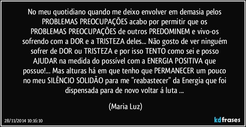 No meu quotidiano quando me deixo envolver em demasia pelos PROBLEMAS/PREOCUPAÇÕES acabo por permitir que os PROBLEMAS/PREOCUPAÇÕES de outros PREDOMINEM e vivo-os sofrendo com a DOR e a TRISTEZA deles... Não gosto de ver ninguém sofrer de DOR ou TRISTEZA e por isso TENTO como sei e posso AJUDAR na medida do possível com a ENERGIA POSITIVA que possuo!... Mas alturas há em que tenho que PERMANECER um pouco no meu SILÊNCIO/SOLIDÃO para me "reabastecer" da Energia que foi dispensada para de novo voltar á luta ... (Maria Luz)