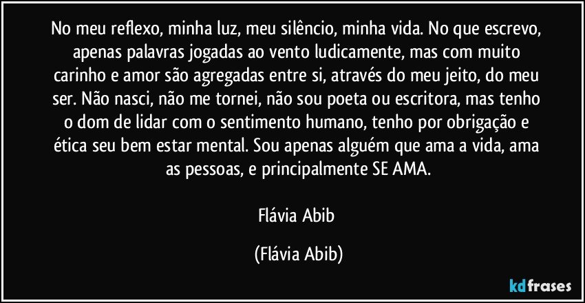 No meu reflexo, minha luz, meu silêncio, minha vida. No que escrevo, apenas palavras jogadas ao vento ludicamente, mas com muito carinho e amor são agregadas entre si, através do meu jeito, do meu ser. Não nasci, não me tornei, não sou poeta ou escritora, mas tenho o dom de lidar com o sentimento humano, tenho por obrigação e ética seu bem estar mental. Sou apenas alguém que ama a vida, ama as pessoas, e principalmente SE AMA.

Flávia Abib (Flávia Abib)