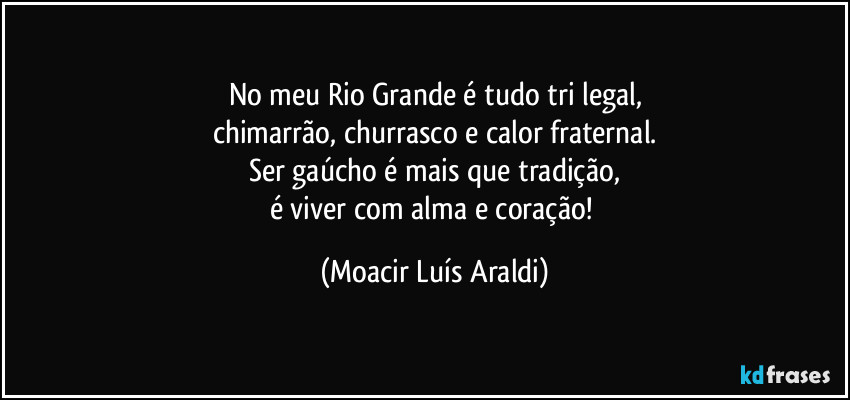 No meu Rio Grande é tudo tri legal,
chimarrão, churrasco e calor fraternal.
Ser gaúcho é mais que tradição,
é viver com alma e coração! (Moacir Luís Araldi)