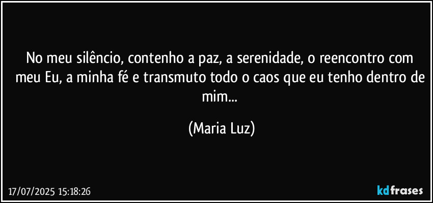 No meu silêncio, contenho a paz, a serenidade, o reencontro com meu Eu, a minha fé e transmuto todo o caos que eu tenho dentro de mim... (Maria Luz)