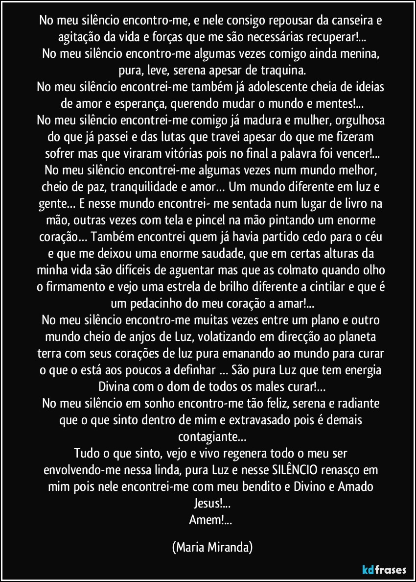 No meu silêncio encontro-me, e nele consigo repousar da canseira e agitação da vida e forças que me são necessárias recuperar!...
No meu silêncio encontro-me algumas vezes comigo ainda menina, pura, leve, serena apesar de traquina.
No meu silêncio encontrei-me também já adolescente cheia de ideias de amor e esperança, querendo mudar o mundo e mentes!...
No meu silêncio encontrei-me comigo já madura e mulher, orgulhosa do que já passei e das lutas que travei apesar do que me fizeram sofrer mas que viraram vitórias pois no final a palavra foi vencer!...
No meu silêncio encontrei-me algumas vezes num mundo melhor, cheio de paz, tranquilidade e amor… Um mundo diferente em luz e gente… E nesse mundo encontrei- me sentada num lugar de livro na mão, outras vezes com tela e pincel na mão pintando um enorme coração… Também encontrei quem já havia partido cedo para o céu e que me deixou uma enorme saudade, que em certas alturas da minha vida são difíceis de aguentar mas que as colmato quando olho o firmamento e vejo uma estrela de brilho diferente a cintilar e que é um pedacinho do meu coração a amar!...
No meu silêncio encontro-me muitas vezes entre um plano e outro mundo cheio de anjos de Luz, volatizando em direcção ao planeta terra com seus corações de luz pura emanando ao mundo para curar o que o está aos poucos a definhar … São pura Luz que tem energia Divina com o dom de todos os males curar!…
No meu silêncio em sonho encontro-me tão feliz, serena e radiante que o que sinto dentro de mim e extravasado pois é demais contagiante…
Tudo o que sinto, vejo e vivo regenera todo o meu ser envolvendo-me nessa linda, pura Luz e nesse SILÊNCIO renasço em mim pois nele encontrei-me com meu bendito e Divino e Amado Jesus!...
Amem!... (Maria Miranda)