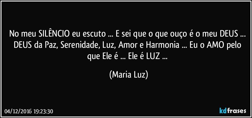 No meu SILÊNCIO eu escuto ... E sei que o que ouço é o meu DEUS ... DEUS da Paz, Serenidade, Luz, Amor e Harmonia ... Eu o AMO pelo que Ele é ... Ele é LUZ ... (Maria Luz)