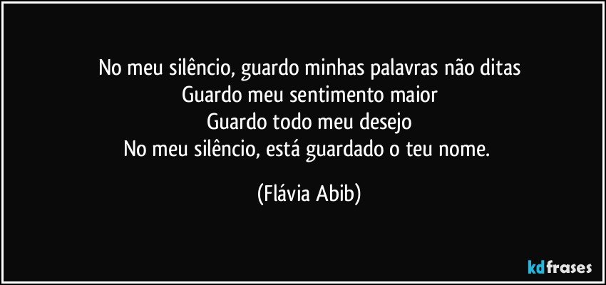 No meu silêncio, guardo minhas palavras não ditas
Guardo meu sentimento maior
Guardo todo meu desejo
No meu silêncio, está guardado o teu nome. (Flávia Abib)