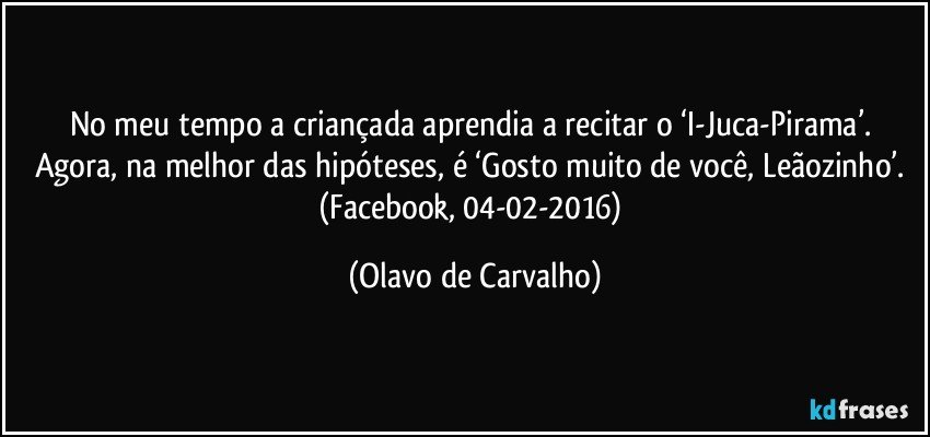 No meu tempo a criançada aprendia a recitar o ‘I-Juca-Pirama’. Agora, na melhor das hipóteses, é ‘Gosto muito de você, Leãozinho’. (Facebook, 04-02-2016) (Olavo de Carvalho)